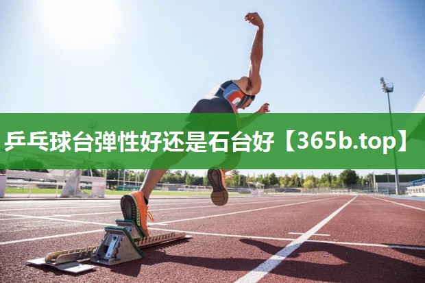 乒乓球台弹性好还是石台好 乒乓球台弹性好还是石台好