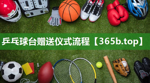 乒乓球台赠送仪式流程 乒乓球台赠送仪式流程